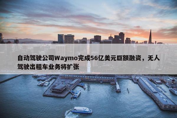 自动驾驶公司Waymo完成56亿美元巨额融资，无人驾驶出租车业务将扩张