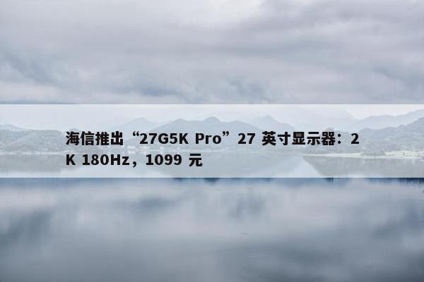 海信推出“27G5K Pro”27 英寸显示器：2K 180Hz，1099 元