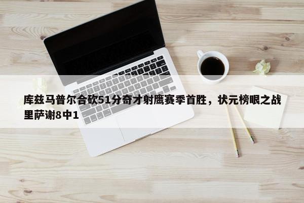 库兹马普尔合砍51分奇才射鹰赛季首胜，状元榜眼之战里萨谢8中1