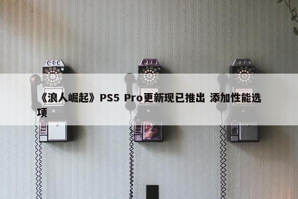 《浪人崛起》PS5 Pro更新现已推出 添加性能选项