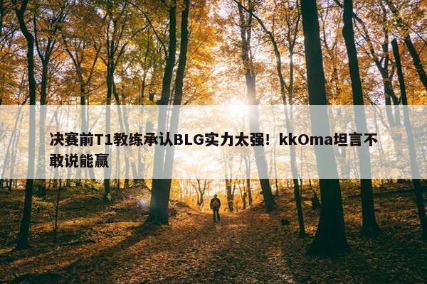 决赛前T1教练承认BLG实力太强！kkOma坦言不敢说能赢