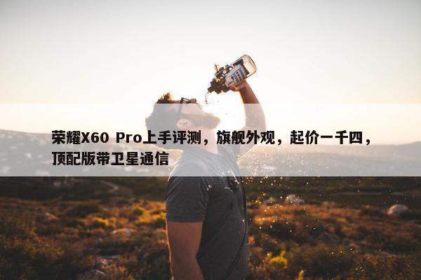 荣耀X60 Pro上手评测，旗舰外观，起价一千四，顶配版带卫星通信