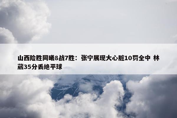 山西险胜同曦8战7胜：张宁展现大心脏10罚全中 林葳35分丢绝平球