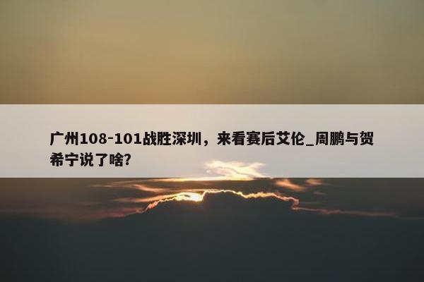 广州108-101战胜深圳，来看赛后艾伦_周鹏与贺希宁说了啥？