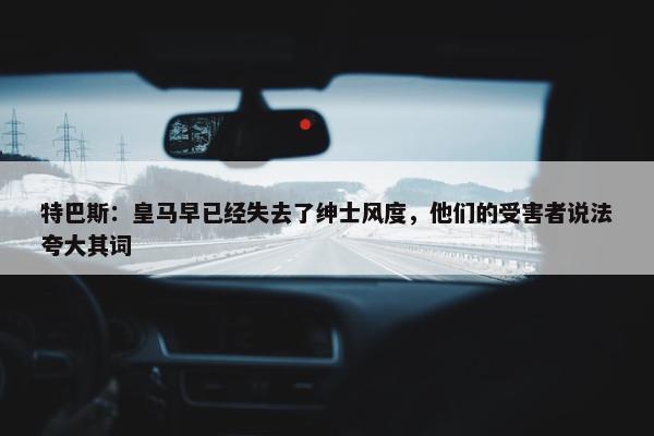 特巴斯：皇马早已经失去了绅士风度，他们的受害者说法夸大其词