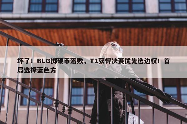 坏了！BLG掷硬币落败，T1获得决赛优先选边权！首局选择蓝色方