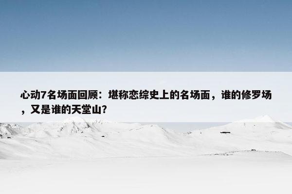 心动7名场面回顾：堪称恋综史上的名场面，谁的修罗场，又是谁的天堂山？