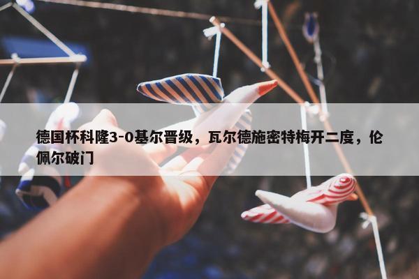 德国杯科隆3-0基尔晋级，瓦尔德施密特梅开二度，伦佩尔破门