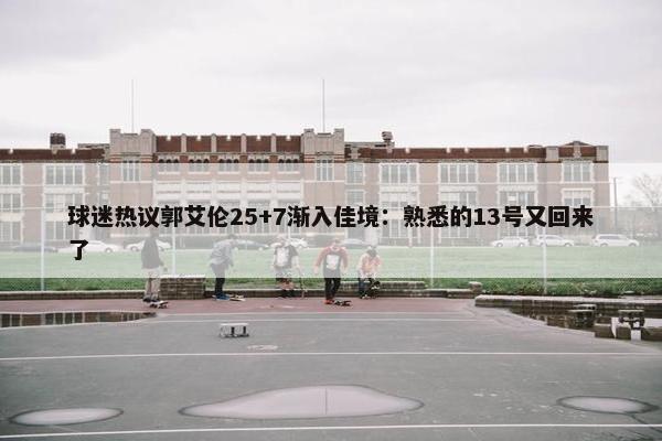 球迷热议郭艾伦25+7渐入佳境：熟悉的13号又回来了