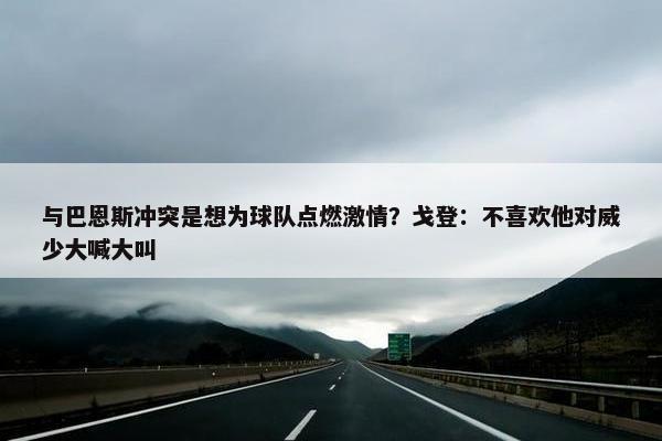 与巴恩斯冲突是想为球队点燃激情？戈登：不喜欢他对威少大喊大叫