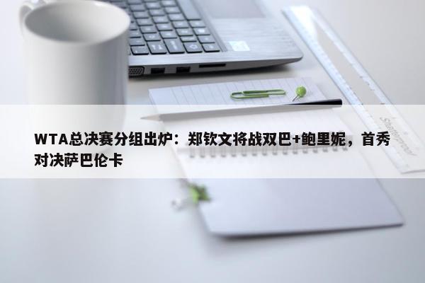 WTA总决赛分组出炉：郑钦文将战双巴+鲍里妮，首秀对决萨巴伦卡