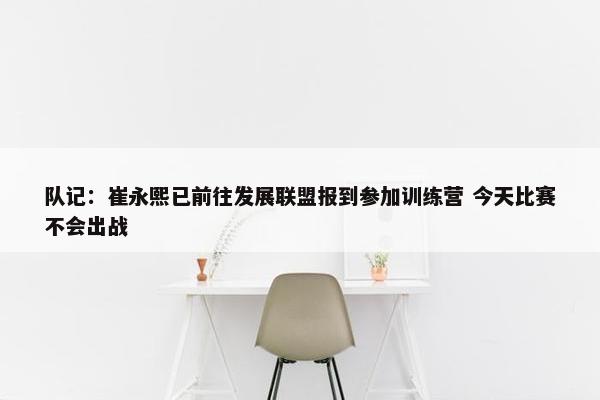 队记：崔永熙已前往发展联盟报到参加训练营 今天比赛不会出战