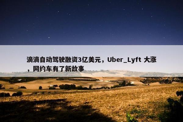 滴滴自动驾驶融资3亿美元，Uber_Lyft 大涨，网约车有了新故事