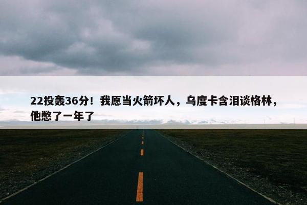 22投轰36分！我愿当火箭坏人，乌度卡含泪谈格林，他憋了一年了