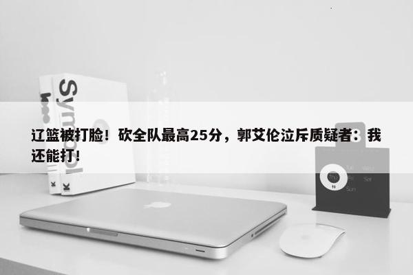 辽篮被打脸！砍全队最高25分，郭艾伦泣斥质疑者：我还能打！