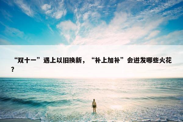 “双十一”遇上以旧换新，“补上加补”会迸发哪些火花？