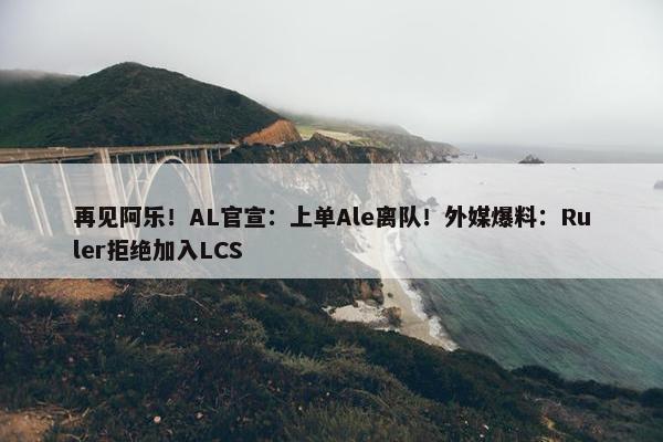 再见阿乐！AL官宣：上单Ale离队！外媒爆料：Ruler拒绝加入LCS