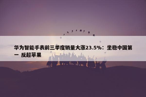 华为智能手表前三季度销量大涨23.5%：坐稳中国第一 反超苹果