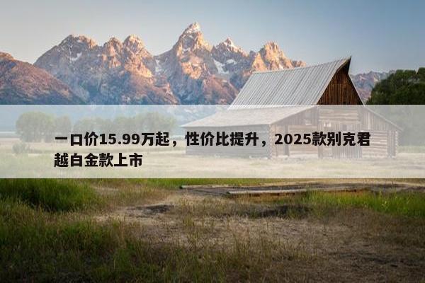 一口价15.99万起，性价比提升，2025款别克君越白金款上市