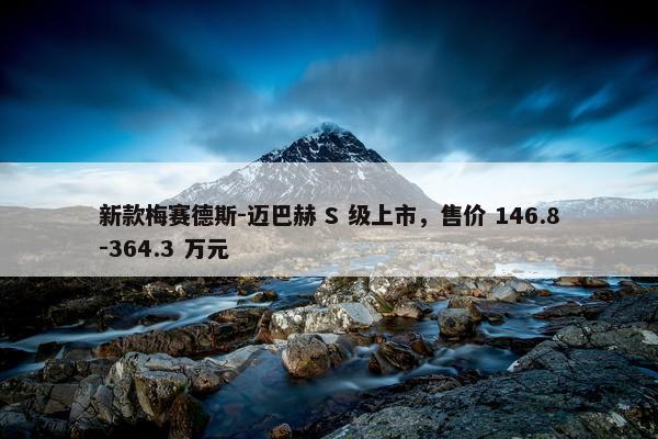 新款梅赛德斯-迈巴赫 S 级上市，售价 146.8-364.3 万元