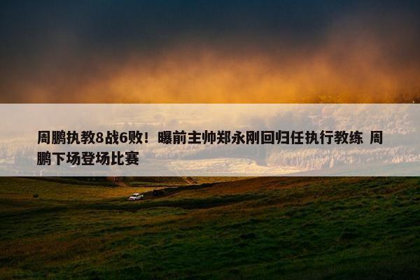 周鹏执教8战6败！曝前主帅郑永刚回归任执行教练 周鹏下场登场比赛