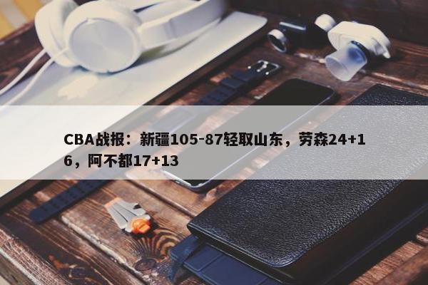 CBA战报：新疆105-87轻取山东，劳森24+16，阿不都17+13