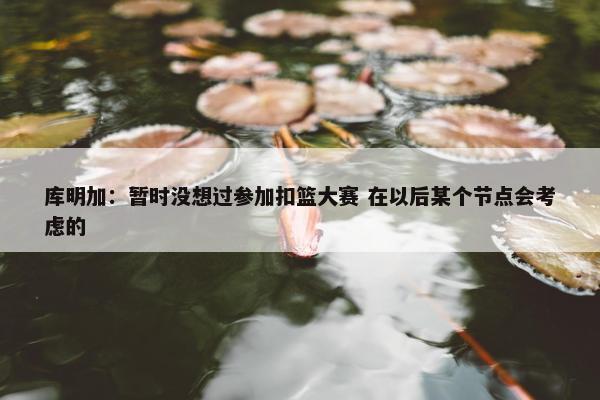 库明加：暂时没想过参加扣篮大赛 在以后某个节点会考虑的