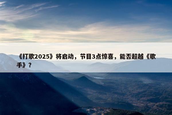 《打歌2025》将启动，节目3点惊喜，能否超越《歌手》？