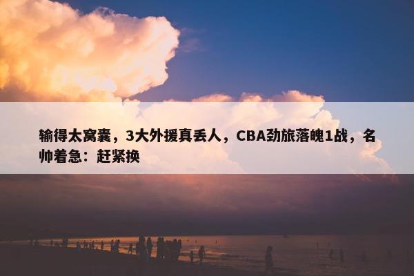 输得太窝囊，3大外援真丢人，CBA劲旅落魄1战，名帅着急：赶紧换