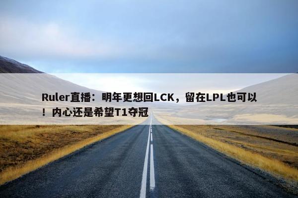 Ruler直播：明年更想回LCK，留在LPL也可以！内心还是希望T1夺冠