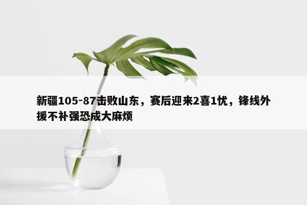 新疆105-87击败山东，赛后迎来2喜1忧，锋线外援不补强恐成大麻烦