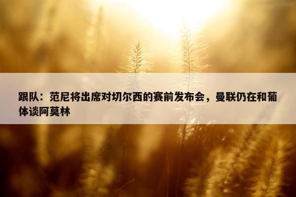 跟队：范尼将出席对切尔西的赛前发布会，曼联仍在和葡体谈阿莫林