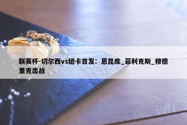 联赛杯-切尔西vs纽卡首发：恩昆库_菲利克斯_穆德里克出战