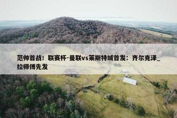 范帅首战！联赛杯-曼联vs莱斯特城首发：齐尔克泽_拉师傅先发