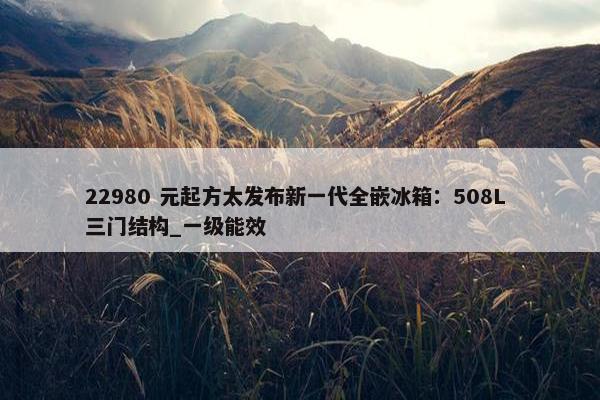 22980 元起方太发布新一代全嵌冰箱：508L 三门结构_一级能效