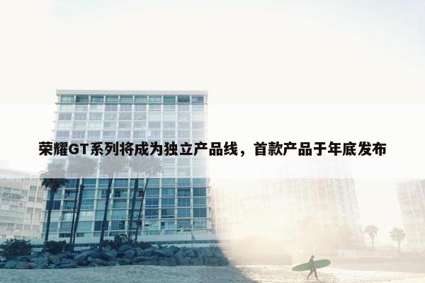 荣耀GT系列将成为独立产品线，首款产品于年底发布