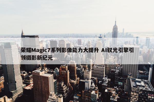 荣耀Magic7系列影像能力大提升 AI驭光引擎引领摄影新纪元