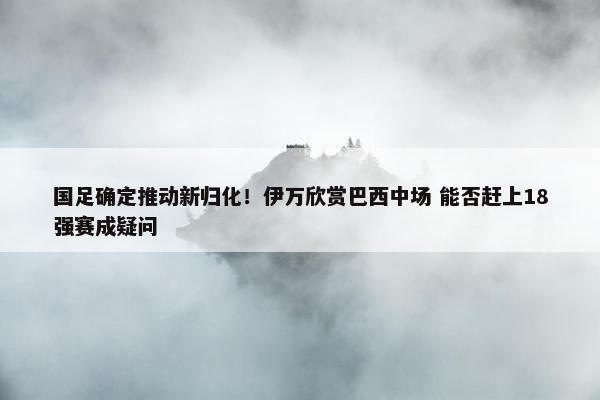 国足确定推动新归化！伊万欣赏巴西中场 能否赶上18强赛成疑问