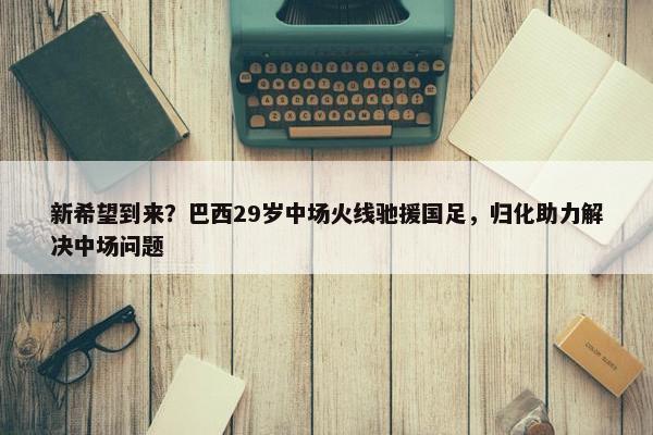 新希望到来？巴西29岁中场火线驰援国足，归化助力解决中场问题