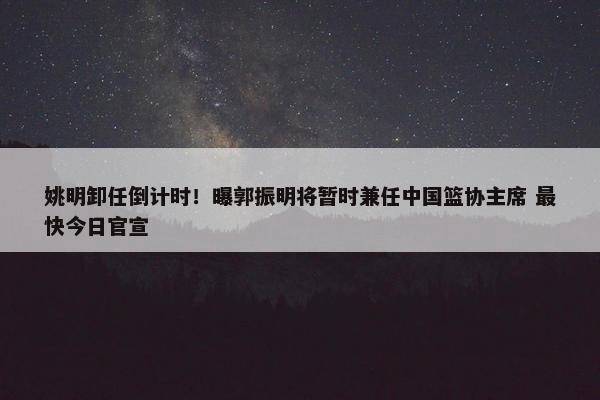 姚明卸任倒计时！曝郭振明将暂时兼任中国篮协主席 最快今日官宣