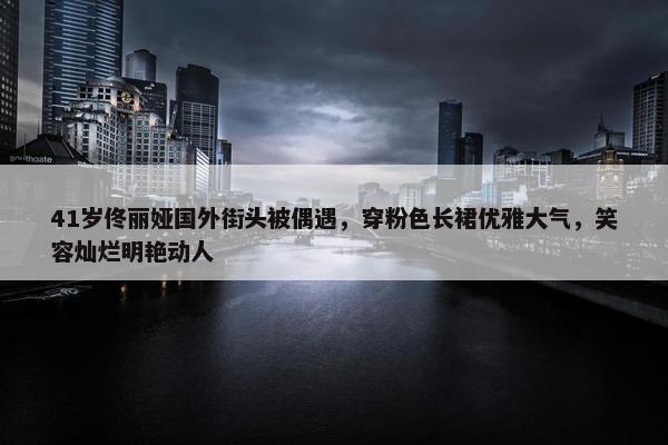 41岁佟丽娅国外街头被偶遇，穿粉色长裙优雅大气，笑容灿烂明艳动人