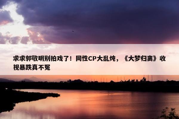 求求郭敬明别拍戏了！同性CP大乱炖，《大梦归离》收视暴跌真不冤