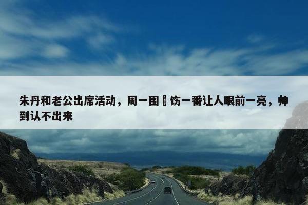 朱丹和老公出席活动，周一围捯饬一番让人眼前一亮，帅到认不出来