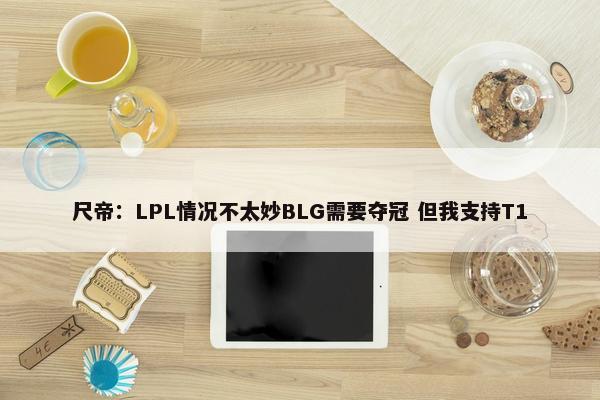 尺帝：LPL情况不太妙BLG需要夺冠 但我支持T1