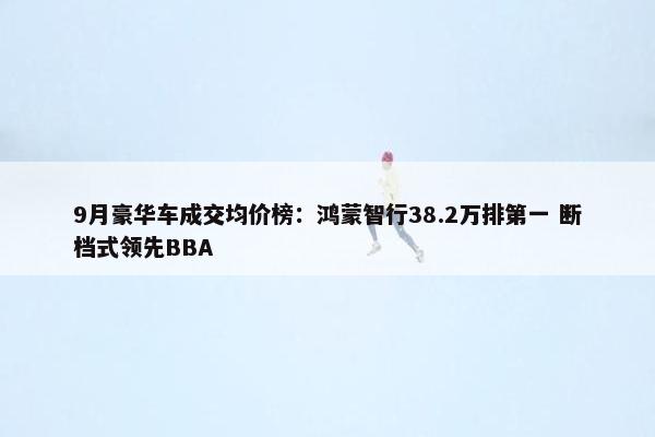 9月豪华车成交均价榜：鸿蒙智行38.2万排第一 断档式领先BBA