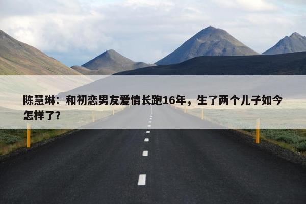 陈慧琳：和初恋男友爱情长跑16年，生了两个儿子如今怎样了？