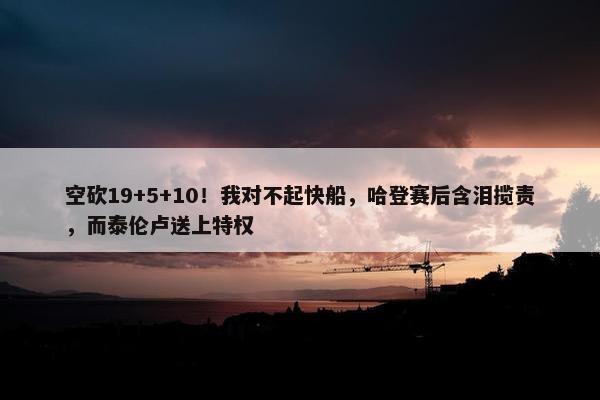 空砍19+5+10！我对不起快船，哈登赛后含泪揽责，而泰伦卢送上特权