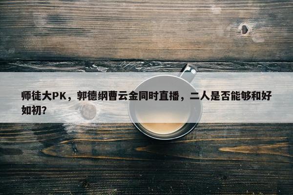 师徒大PK，郭德纲曹云金同时直播，二人是否能够和好如初？