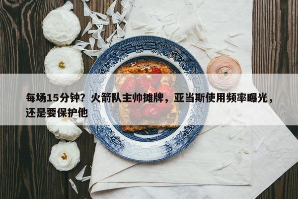 每场15分钟？火箭队主帅摊牌，亚当斯使用频率曝光，还是要保护他