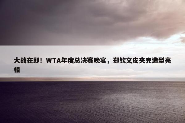 大战在即！WTA年度总决赛晚宴，郑钦文皮夹克造型亮相